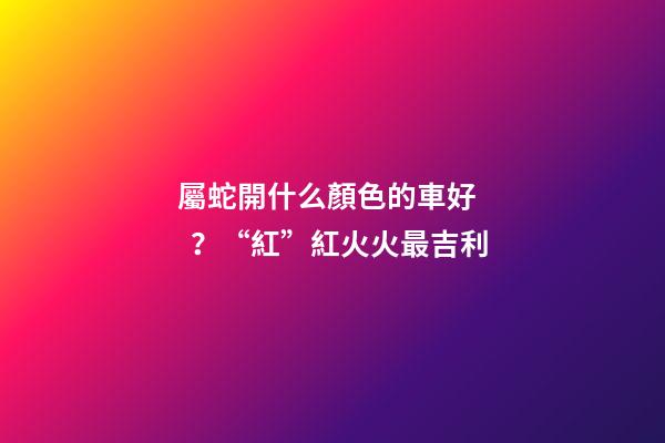 屬蛇開什么顏色的車好？“紅”紅火火最吉利